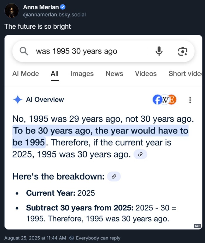 Anna Merlan posting a screenshot of Google's AI Overview responding to a search of "was 1995 30 years ago" to say "No, 1995 was 29 years ago, not 30 years ago. To be 30 years ago, the year would have to be 1995."